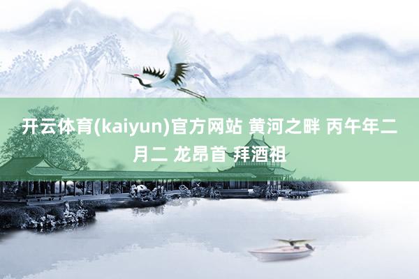 开云体育(kaiyun)官方网站 黄河之畔 丙午年二月二 龙昂首 拜酒祖