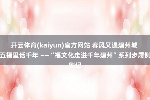 开云体育(kaiyun)官方网站 春风又遇建州城 新五福里话千年 ——“福文化走进千年建州”系列步履侧记