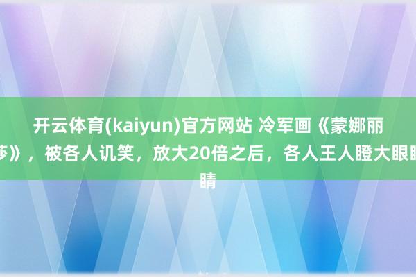 开云体育(kaiyun)官方网站 冷军画《蒙娜丽莎》，被各人讥笑，放大20倍之后，各人王人瞪大眼睛