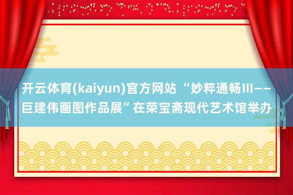 开云体育(kaiyun)官方网站 “妙粹通畅Ⅲ——巨建伟画图作品展”在荣宝斋现代艺术馆举办