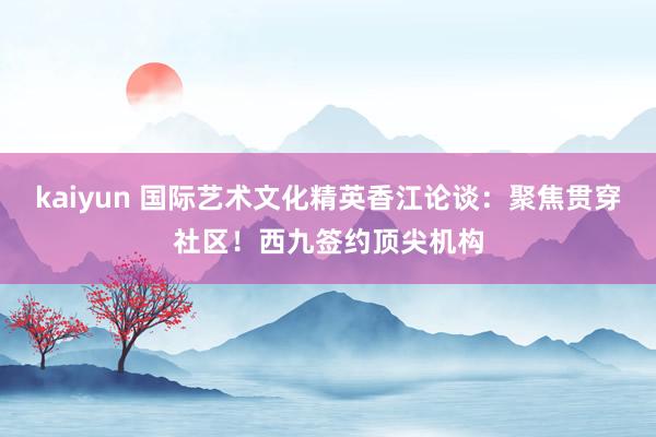 kaiyun 国际艺术文化精英香江论谈：聚焦贯穿社区！西九签约顶尖机构