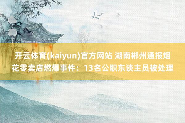 开云体育(kaiyun)官方网站 湖南郴州通报烟花零卖店燃爆事件：13名公职东谈主员被处理
