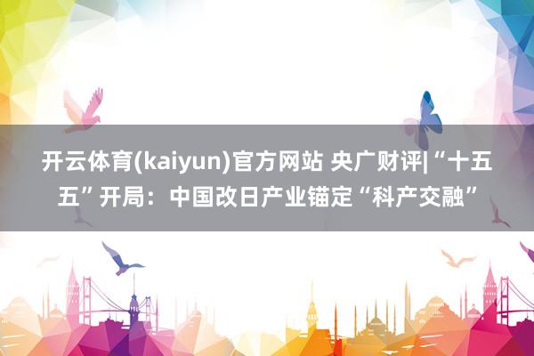 开云体育(kaiyun)官方网站 央广财评|“十五五”开局：中国改日产业锚定“科产交融”