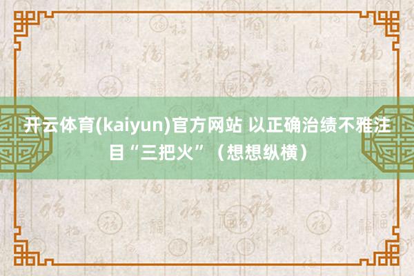 开云体育(kaiyun)官方网站 以正确治绩不雅注目“三把火”（想想纵横）