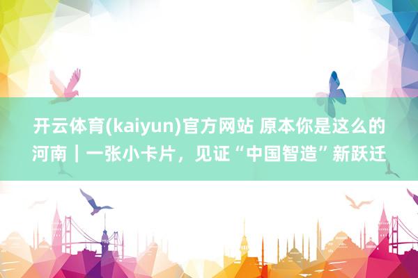 开云体育(kaiyun)官方网站 原本你是这么的河南｜一张小卡片，见证“中国智造”新跃迁