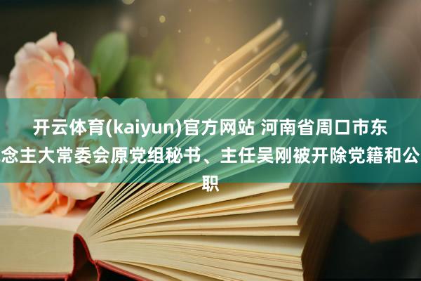 开云体育(kaiyun)官方网站 河南省周口市东说念主大常委会原党组秘书、主任吴刚被开除党籍和公职