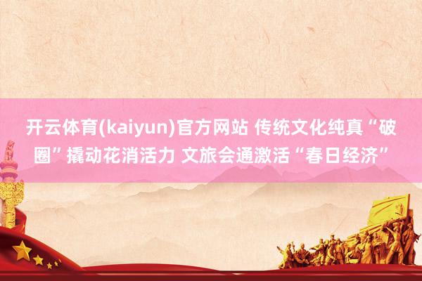 开云体育(kaiyun)官方网站 传统文化纯真“破圈”撬动花消活力 文旅会通激活“春日经济”