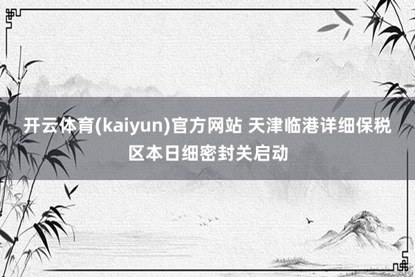 开云体育(kaiyun)官方网站 天津临港详细保税区本日细密封关启动