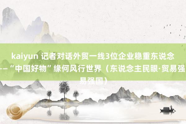 kaiyun 记者对话外贸一线3位企业稳重东说念主——“中国好物”缘何风行世界（东说念主民眼·贸易强国）