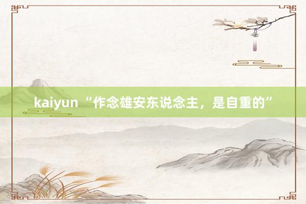 kaiyun “作念雄安东说念主，是自重的”