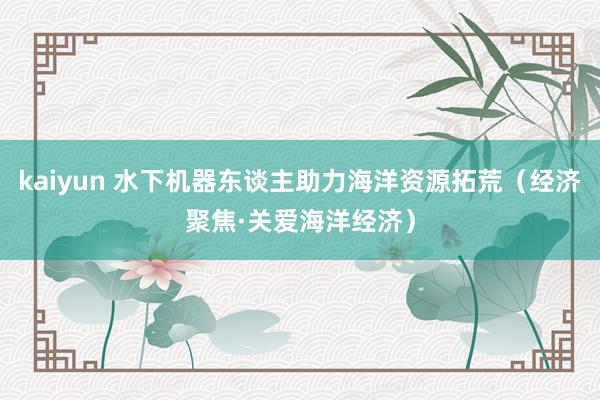 kaiyun 水下机器东谈主助力海洋资源拓荒（经济聚焦·关爱海洋经济）