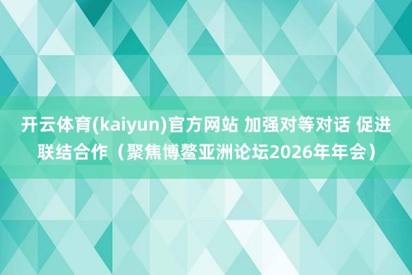 开云体育(kaiyun)官方网站 加强对等对话 促进联结合作（聚焦博鳌亚洲论坛2026年年会）