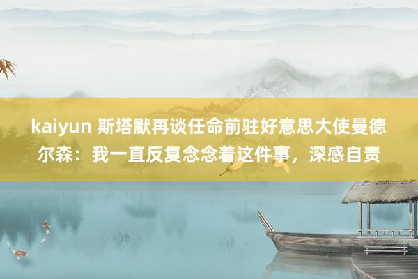 kaiyun 斯塔默再谈任命前驻好意思大使曼德尔森：我一直反复念念着这件事，深感自责