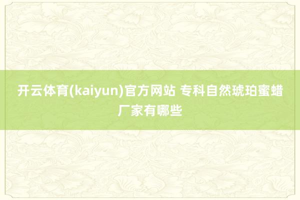 开云体育(kaiyun)官方网站 专科自然琥珀蜜蜡厂家有哪些