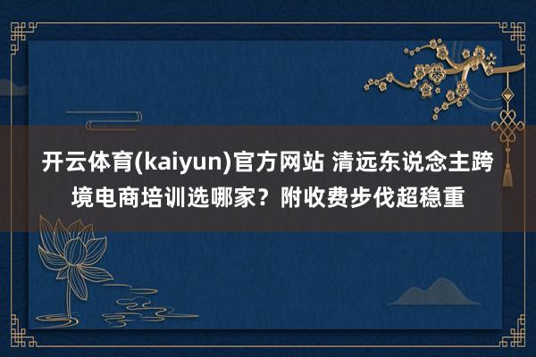 开云体育(kaiyun)官方网站 清远东说念主跨境电商培训选哪家？附收费步伐超稳重