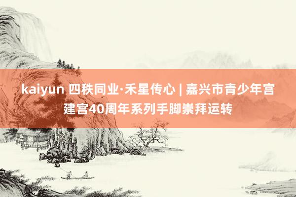 kaiyun 四秩同业·禾星传心 | 嘉兴市青少年宫建宫40周年系列手脚崇拜运转