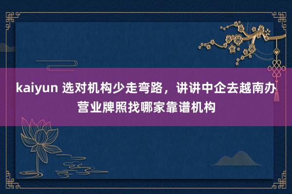 kaiyun 选对机构少走弯路，讲讲中企去越南办营业牌照找哪家靠谱机构