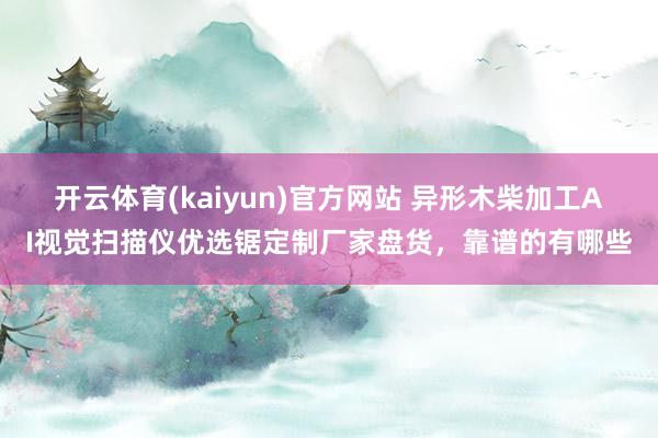 开云体育(kaiyun)官方网站 异形木柴加工AI视觉扫描仪优选锯定制厂家盘货，靠谱的有哪些