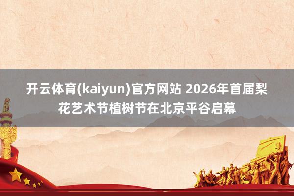 开云体育(kaiyun)官方网站 2026年首届梨花艺术节植树节在北京平谷启幕
