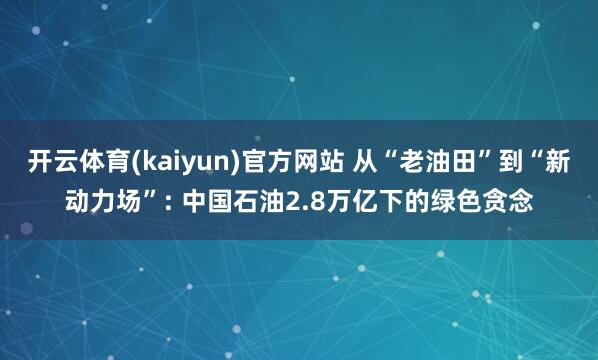开云体育(kaiyun)官方网站 从“老油田”到“新动力场”: 中国石油2.8万亿下的绿色贪念