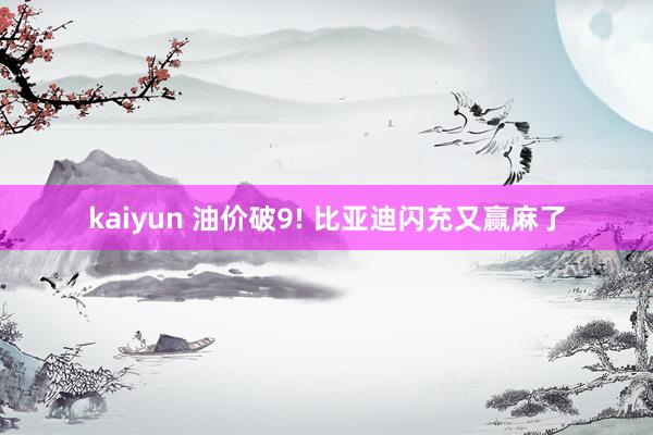 kaiyun 油价破9! 比亚迪闪充又赢麻了