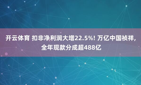 开云体育 扣非净利润大增22.5%! 万亿中国祯祥, 全年现款分成超488亿
