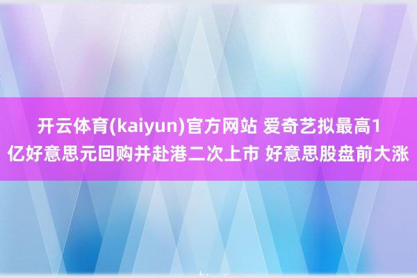 开云体育(kaiyun)官方网站 爱奇艺拟最高1亿好意思元回购并赴港二次上市 好意思股盘前大涨