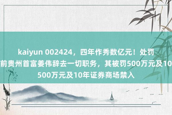 kaiyun 002424，四年作秀数亿元！处罚落地前一天，以前贵州首富姜伟辞去一切职务，其被罚500万元及10年证券商场禁入