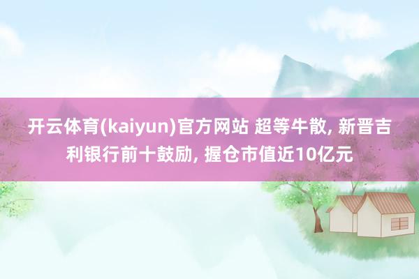 开云体育(kaiyun)官方网站 超等牛散, 新晋吉利银行前十鼓励, 握仓市值近10亿元