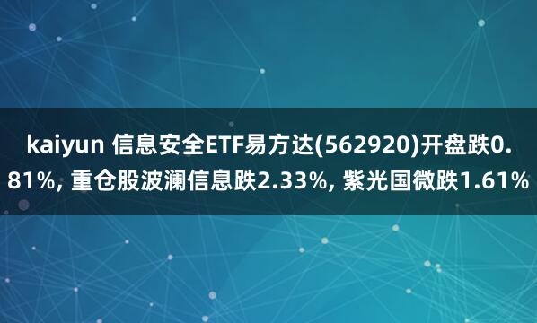 kaiyun 信息安全ETF易方达(562920)开盘跌0.81%， 重仓股波澜信息跌2.33%， 紫光国微跌1.61%