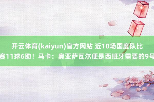 开云体育(kaiyun)官方网站 近10场国度队比赛11球6助！马卡：奥亚萨瓦尔便是西班牙需要的9号
