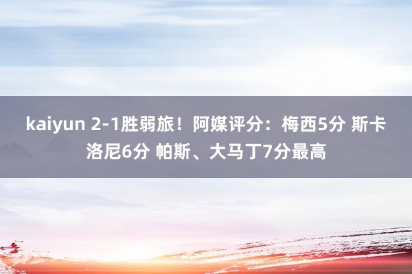 kaiyun 2-1胜弱旅！阿媒评分：梅西5分 斯卡洛尼6分 帕斯、大马丁7分最高