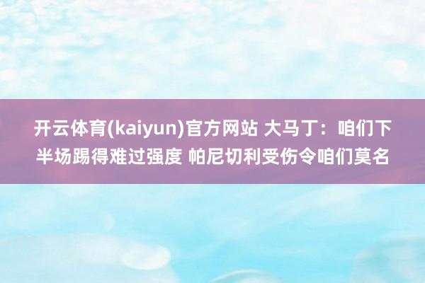 开云体育(kaiyun)官方网站 大马丁：咱们下半场踢得难过强度 帕尼切利受伤令咱们莫名