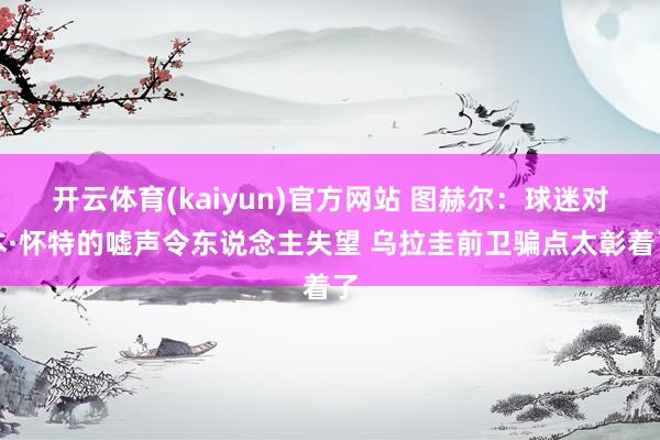 开云体育(kaiyun)官方网站 图赫尔：球迷对本·怀特的嘘声令东说念主失望 乌拉圭前卫骗点太彰着了
