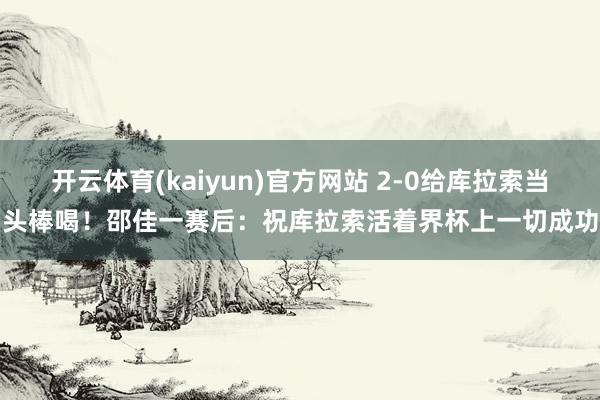开云体育(kaiyun)官方网站 2-0给库拉索当头棒喝！邵佳一赛后：祝库拉索活着界杯上一切成功