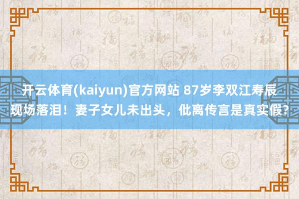 开云体育(kaiyun)官方网站 87岁李双江寿辰现场落泪！妻子女儿未出头，仳离传言是真实假？