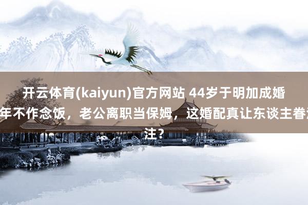 开云体育(kaiyun)官方网站 44岁于明加成婚16年不作念饭，老公离职当保姆，这婚配真让东谈主眷注？