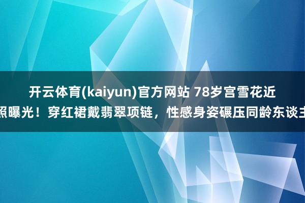 开云体育(kaiyun)官方网站 78岁宫雪花近照曝光！穿红裙戴翡翠项链，性感身姿碾压同龄东谈主