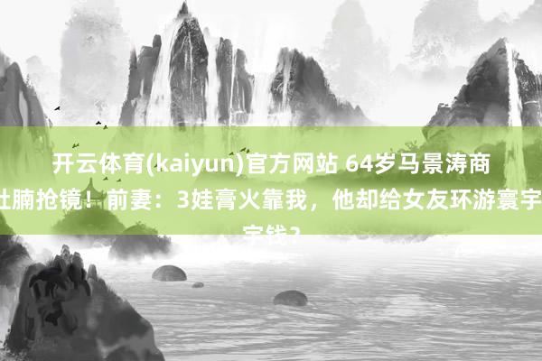 开云体育(kaiyun)官方网站 64岁马景涛商演肚腩抢镜！前妻：3娃膏火靠我，他却给女友环游寰宇钱？