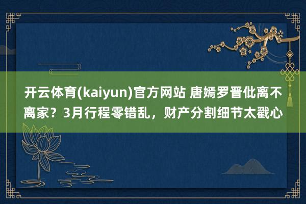 开云体育(kaiyun)官方网站 唐嫣罗晋仳离不离家？3月行程零错乱，财产分割细节太戳心