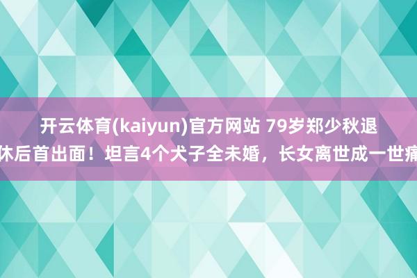 开云体育(kaiyun)官方网站 79岁郑少秋退休后首出面！坦言4个犬子全未婚，长女离世成一世痛