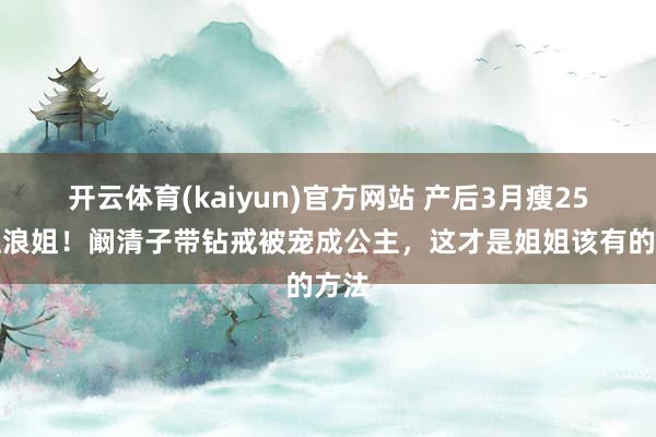 开云体育(kaiyun)官方网站 产后3月瘦25斤上浪姐！阚清子带钻戒被宠成公主，这才是姐姐该有的方法