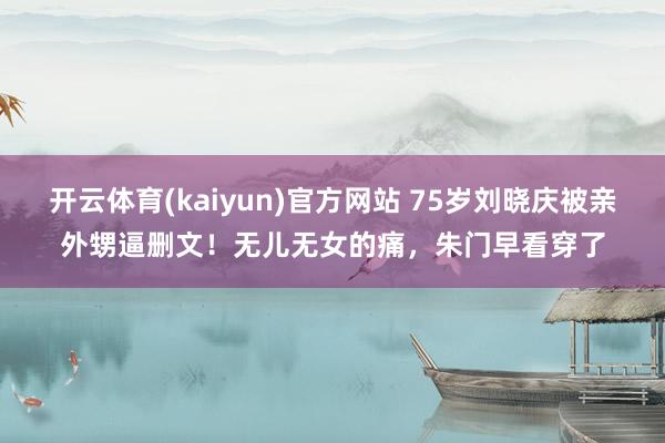开云体育(kaiyun)官方网站 75岁刘晓庆被亲外甥逼删文！无儿无女的痛，朱门早看穿了