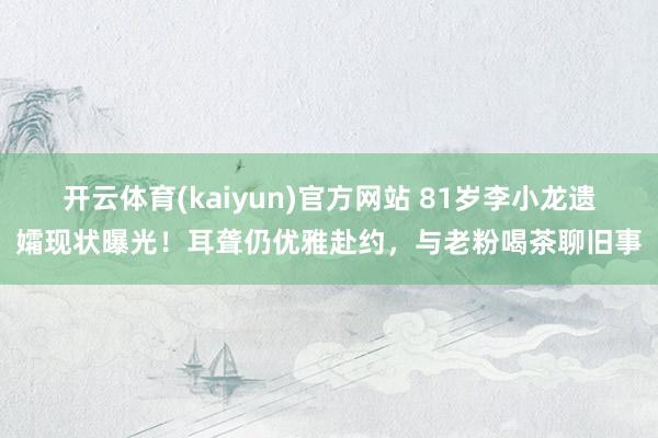 开云体育(kaiyun)官方网站 81岁李小龙遗孀现状曝光！耳聋仍优雅赴约，与老粉喝茶聊旧事