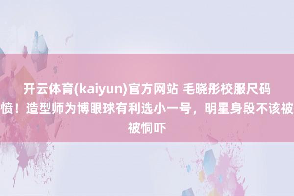 开云体育(kaiyun)官方网站 毛晓彤校服尺码引群愤！造型师为博眼球有利选小一号，明星身段不该被恫吓