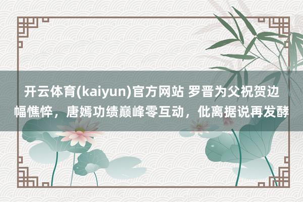 开云体育(kaiyun)官方网站 罗晋为父祝贺边幅憔悴，唐嫣功绩巅峰零互动，仳离据说再发酵