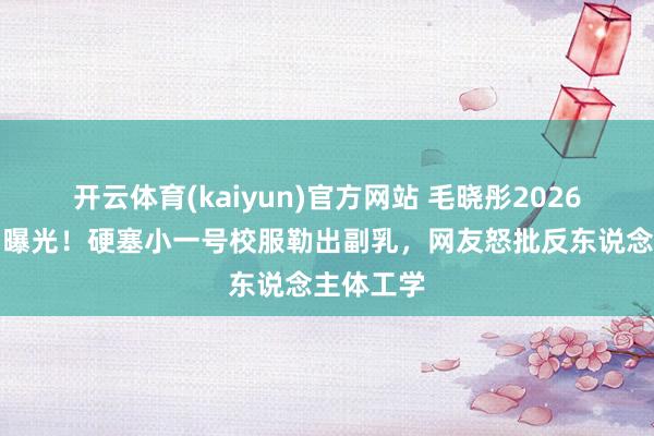 开云体育(kaiyun)官方网站 毛晓彤2026红毯生图曝光！硬塞小一号校服勒出副乳，网友怒批反东说念主体工学