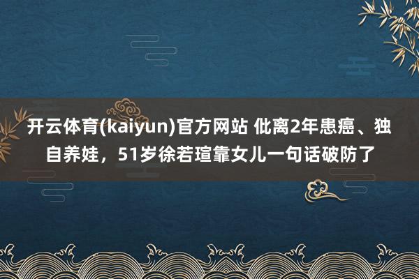 开云体育(kaiyun)官方网站 仳离2年患癌、独自养娃，51岁徐若瑄靠女儿一句话破防了