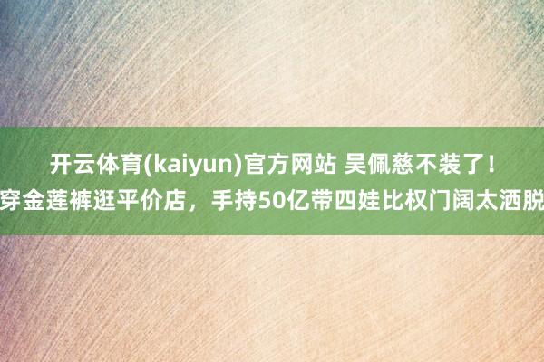 开云体育(kaiyun)官方网站 吴佩慈不装了！穿金莲裤逛平价店，手持50亿带四娃比权门阔太洒脱