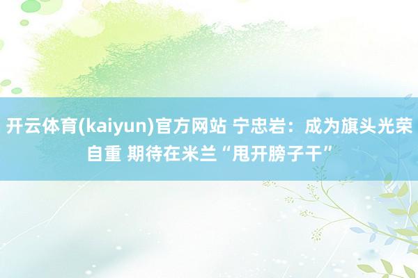 开云体育(kaiyun)官方网站 宁忠岩：成为旗头光荣自重 期待在米兰“甩开膀子干”
